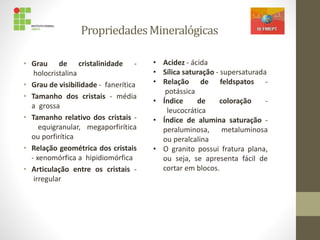 PropriedadesMineralógicas
• Grau de cristalinidade -
holocristalina
• Grau de visibilidade - fanerítica
• Tamanho dos cristais - média
a grossa
• Tamanho relativo dos cristais -
equigranular, megaporfirítica
ou porfirítica
• Relação geométrica dos cristais
- xenomórfica a hipidiomórfica
• Articulação entre os cristais -
irregular
• Acidez - ácida
• Sílica saturação - supersaturada
• Relação de feldspatos -
potássica
• Índice de coloração -
leucocrática
• Índice de alumina saturação -
peraluminosa, metaluminosa
ou peralcalina
• O granito possui fratura plana,
ou seja, se apresenta fácil de
cortar em blocos.
 