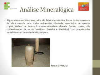 Análise Mineralógica
• Alguns dos materiais encontrados são fabricados de sílex, forma bastante comum
de sílica amorfa, uma rocha sedimentar silicatada, constituída de quartzo
criptocristalino, de dureza 7 e com densidade elevada. Outros, porém, são
confeccionados de rochas basálticas (basalto e diabásios), com propriedades
semelhantes as do material silicoso puro.
Fonte: GPRHUM
 