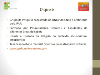 O que é
• Grupo de Pesquisa cadastrado no DNGP do CNPq e certificado
pelo IFAP;
• Formado por Pesquisadores, Técnicos e Estudantes de
diferentes áreas do saber;
• Estuda a Filosofia da Religião no contexto sócio-cultural
amapaense;
• Tem desenvolvido material científico em 6 atividades distintas.
• www.gprhum.forumeiros.com
 
