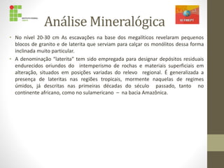 Análise Mineralógica
• No nível 20-30 cm As escavações na base dos megalíticos revelaram pequenos
blocos de granito e de laterita que serviam para calçar os monólitos dessa forma
inclinada muito particular.
• A denominação “laterita” tem sido empregada para designar depósitos residuais
endurecidos oriundos do intemperismo de rochas e materiais superficiais em
alteração, situados em posições variadas do relevo regional. É generalizada a
presença de lateritas nas regiões tropicais, mormente naquelas de regimes
úmidos, já descritas nas primeiras décadas do século passado, tanto no
continente africano, como no sulamericano – na bacia Amazônica.
 