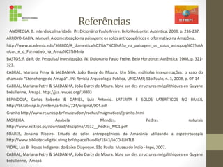 Referências
ANDREOLA, B. Interdisicplinaridade. IN: Dicionário Paulo Freire. Belo Horizonte: Autêntica, 2008, p. 236-237.
ARROYO-KALIN, Manuel. A domesticação na paisagem: os solos antropogênicos e o formativo na Amazônia.
http://www.academia.edu/368800/A_domestica%C3%A7%C3%A3o_na_paisagem_os_solos_antropog%C3%AA
nicos_e_o_Formativo_na_Amaz%C3%B4nia
BASTOS, F. da P. de. Pesquisa/ Investigação. IN: Dicionário Paulo Freire. Belo Horizonte: Autêntica, 2008, p. 321-
323.
CABRAL, Mariana Petry & SALDANHA, João Darcy de Moura. Um Sítio, múltiplas interpretações: o caso do
chamado “Stonehenge do Amapá” . IN: Revista Arqueologia Pública, UNICAMP, São Paulo, n. 3, 2008, p. 07-14
CABRAL, Mariana Petry & SALDANHA, João Darcy de Moura. Note sur des structures mégalithiques en Guyane
brésilienne, Amapá. http://jsa.revues.org/10803
ESPINDOLA, Carlos Roberto & DANIEL, Luiz Antonio. LATERITA E SOLOS LATERÍTICOS NO BRASIL
http://bt.fatecsp.br/system/articles/724/original/004.pdf
Granito http://www.rc.unesp.br/museudpm/rochas/magmaticos/granito.html
MOREIRA, Anabela Mendes. Pedras naturais
http://www.estt.ipt.pt/download/disciplina/2932__Pedras_MC1.pdf
SOARES, Jenaina Ribeiro. Estudo de solos antropogênicos da Amazônia utilizando a espectroscopia
http://www.bibliotecadigital.ufmg.br/dspace/handle/1843/IACO-8JHTLB
VIDAL, Lux B. Povos Indígenas do Baixo Oiapoque. São Paulo: Museu do Índio - Iepé, 2007.
CABRAL, Mariana Petry & SALDANHA, João Darcy de Moura. Note sur des structures mégalithiques en Guyane
brésilienne, Amapá
 