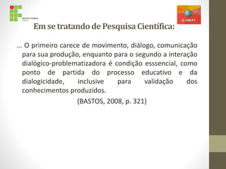 EmsetratandodePesquisaCientífica:
... O primeiro carece de movimento, diálogo, comunicação
para sua produção, enquanto para o segundo a interação
dialógico-problematizadora é condição esssencial, como
ponto de partida do processo educativo e da
dialogicidade, inclusive para validação dos
conhecimentos produzidos.
(BASTOS, 2008, p. 321)
 