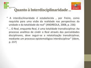 Quanto à Interdisciplinaridade...
“ A interdiscilinaridade é estabelecida , por Freire, como
requisito para uma visão da realidade nas perspectivas da
unidade e da totalidade do real” (ANDREOLA, 2008, p. 236)
“ ... O Real, enquanto Real, é uma totalidade transdisciplinar. Ao
processo analítico de cindir o Real através das parcialidades
disciplinares, deve seguir-se a retotalização transdiciplinar,
mediante um processo epistemológico interdisciplinar” (Idem,
p. 237)
 