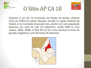 O Sítio AP CA 18
• Calçoene é um dos 16 municípios do Estado do Amapá, distante
cerca de 270km da capital, Macapá. Situado na região nordeste do
Estado, é um município de grande área, porém com uma população
pequena, por volta de sete mil habitantes, sendo 5000 na área
urbana. (IBGE, 2000). O Sítio AP CA 18 é uma estrutura circular de
grandes megalíticos, com 30 metros de diâmetro.
 