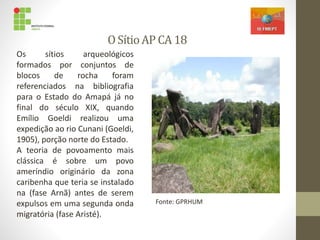OSítioAP CA 18
Os sítios arqueológicos
formados por conjuntos de
blocos de rocha foram
referenciados na bibliografia
para o Estado do Amapá já no
final do século XIX, quando
Emílio Goeldi realizou uma
expedição ao rio Cunani (Goeldi,
1905), porção norte do Estado.
A teoria de povoamento mais
clássica é sobre um povo
ameríndio originário da zona
caribenha que teria se instalado
na (fase Arnã) antes de serem
expulsos em uma segunda onda
migratória (fase Aristé).
Fonte: GPRHUM
 