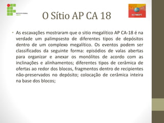 O Sítio AP CA 18
• As escavações mostraram que o sitio megalítico AP CA-18 é na
verdade um palimpsesto de diferentes tipos de depósitos
dentro de um complexo megalítico. Os eventos podem ser
classificados da seguinte forma: episódios de valas abertas
para organizar e anexar os monólitos de acordo com as
inclinações e alinhamentos; diferentes tipos de cerâmica de
ofertas ao redor dos blocos, fragmentos dentro de recipientes
não-preservados no depósito; colocação de cerâmica inteira
na base dos blocos;
 
