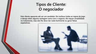 Tipos de Cliente:
O negociador
Este cliente aparenta até ser um vendedor. Ele conhece todas as regras do jogo
e deseja obter alguma vantagem extra com o negócio. Ele requer amabilidade
no tratamento, mas não lhe deve dar nada facilmente ou gerar falsas
expetativas.
 