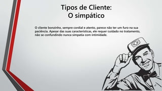 Tipos de Cliente:
O simpático
O cliente bonzinho, sempre cordial e atento, parece não ter um furo na sua
paciência. Apesar das suas características, ele requer cuidado no tratamento,
não se confundindo nunca simpatia com intimidade.
 