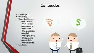 Conteúdos
• Introdução;
• O Cliente;
• Tipos de Cliente :
- O indeciso;
- O decidido;
- O apressado;
- O falador;
- O especialista;
- O calado;
- O negociador;
- O simpático;
- O satisfeito;
- O insatisfeito.
• Conclusão.
 