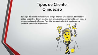 Tipos de Cliente:
O indeciso
Este tipo de cliente demora muito tempo a tomar uma decisão. Ele mede os
prós e os contras de um produto e de uma decisão, comparando com o que a
concorrência pode oferecer. Para lidar com este cliente é preciso ser-se
paciente, prestativo e opinativo.
 