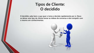 Tipos de Cliente:
O decidido
O decidido sabe bem o que quer e toma a decisão rapidamente por si. Deve-
se deixar este tipo de cliente tomar as rédeas da conversa e não competir com
o mesmo em conhecimentos.
 