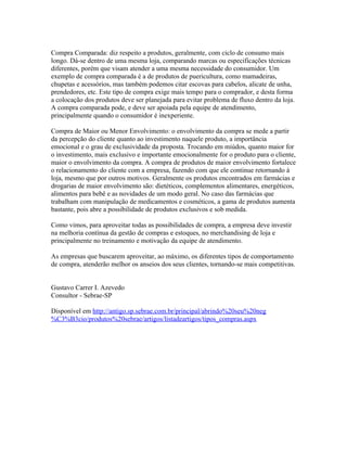 Compra Comparada: diz respeito a produtos, geralmente, com ciclo de consumo mais
longo. Dá-se dentro de uma mesma loja, comparando marcas ou especificações técnicas
diferentes, porém que visam atender a uma mesma necessidade do consumidor. Um
exemplo de compra comparada é a de produtos de puericultura, como mamadeiras,
chupetas e acessórios, mas também podemos citar escovas para cabelos, alicate de unha,
prendedores, etc. Este tipo de compra exige mais tempo para o comprador, e desta forma
a colocação dos produtos deve ser planejada para evitar problema de fluxo dentro da loja.
A compra comparada pode, e deve ser apoiada pela equipe de atendimento,
principalmente quando o consumidor é inexperiente.

Compra de Maior ou Menor Envolvimento: o envolvimento da compra se mede a partir
da percepção do cliente quanto ao investimento naquele produto, a importância
emocional e o grau de exclusividade da proposta. Trocando em miúdos, quanto maior for
o investimento, mais exclusivo e importante emocionalmente for o produto para o cliente,
maior o envolvimento da compra. A compra de produtos de maior envolvimento fortalece
o relacionamento do cliente com a empresa, fazendo com que ele continue retornando à
loja, mesmo que por outros motivos. Geralmente os produtos encontrados em farmácias e
drogarias de maior envolvimento são: dietéticos, complementos alimentares, energéticos,
alimentos para bebê e as novidades de um modo geral. No caso das farmácias que
trabalham com manipulação de medicamentos e cosméticos, a gama de produtos aumenta
bastante, pois abre a possibilidade de produtos exclusivos e sob medida.

Como vimos, para aproveitar todas as possibilidades de compra, a empresa deve investir
na melhoria contínua da gestão de compras e estoques, no merchandising de loja e
principalmente no treinamento e motivação da equipe de atendimento.

As empresas que buscarem aproveitar, ao máximo, os diferentes tipos de comportamento
de compra, atenderão melhor os anseios dos seus clientes, tornando-se mais competitivas.


Gustavo Carrer I. Azevedo
Consultor - Sebrae-SP

Disponível em http://antigo.sp.sebrae.com.br/principal/abrindo%20seu%20neg
%C3%B3cio/produtos%20sebrae/artigos/listadeartigos/tipos_compras.aspx
 