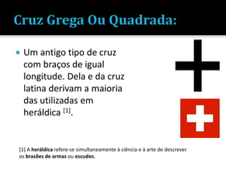  Um antigo tipo de cruz
com braços de igual
longitude. Dela e da cruz
latina derivam a maioria
das utilizadas em
heráldica [1].
[1] A heráldica refere-se simultaneamente à ciência e à arte de descrever
os brasões de armas ou escudos.
 