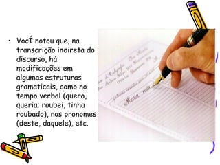 Você notou que, na transcrição indireta do discurso, há modificações em algumas estruturas gramaticais, como no tempo verbal (quero, queria; roubei, tinha roubado), nos pronomes (deste, daquele), etc.  