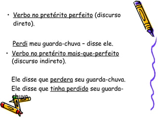 Verbo no pretérito perfeito  (discurso direto). Perdi  meu guarda-chuva – disse ele. Verbo no pretérito mais-que-perfeito  (discurso indireto). Ele disse que  perdera  seu guarda-chuva. Ele disse que  tinha perdido  seu guarda-chuva. 