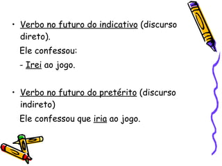 Verbo no futuro do indicativo  (discurso direto). Ele confessou: -  Irei  ao jogo. Verbo no futuro do pretérito  (discurso indireto) Ele confessou que  iria  ao jogo. 