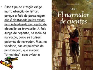 Esse tipo de citação exige muita atenção do leitor, porque  a fala do personagem não é destacada pelas aspas, nem introduzida por verbo de elocução ou travessão . A fala surge de repente, no meio da narração, como se fossem palavras do narrador. Mas, na verdade, são as palavras do personagem, que surgem “atrevidas”, sem avisar a ninguém.  