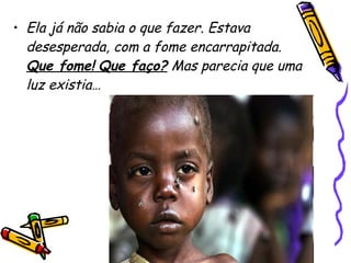 Ela já não sabia o que fazer. Estava desesperada, com a fome encarrapitada.  Que fome!   Que faço?  Mas parecia que uma luz existia…   