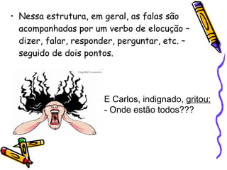 Nessa estrutura, em geral, as falas são acompanhadas por um verbo de elocução – dizer, falar, responder, perguntar, etc. – seguido de dois pontos.  E Carlos, indignado,  gritou: - Onde estão todos???  