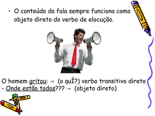 O conteúdo da fala sempre funciona como objeto direto do verbo de elocução.   O homem  gritou :  ->  (o quê?) verbo transitivo direto -  Onde estão todos ???  ->  ( objeto direto) 