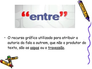 O recurso gráfico utilizado para atribuir a autoria da fala a outrem, que não o produtor do texto, são as  aspas  ou o  travessão .  