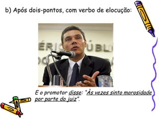 b) Após dois-pontos, com verbo de elocução: E o promotor  disse : “ Às vezes sinto morosidade por parte do juiz ”. 