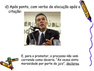 d) Após ponto, com verbo de elocução após a citação: E, para o promotor, o processo não vem correndo como deveria. “Às vezes sinto morosidade por parte do juiz”,  declarou . 