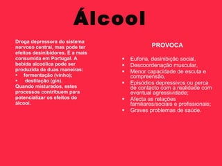 Álcool
Droga depressora do sistema
nervoso central, mas pode ter                  PROVOCA
efeitos desinibidores. É a mais
consumida em Portugal. A             Euforia, desinibição social,
bebida alcoólica pode ser            Descoordenação muscular,
produzida de duas maneiras:          Menor capacidade de escuta e
 fermentação (vinho);                compreensão,
    destilação (gin).               Episódios depressivos ou perca
Quando misturados, estes              de contacto com a realidade com
processos contribuem para             eventual agressividade;
potencializar os efeitos do          Afecta as relações
álcool.                               familiares/sociais e profissionais;
                                     Graves problemas de saúde.
 