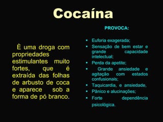 Cocaína
                              PROVOCA:

                       Euforia exagerada;
  È uma droga com      Sensação de bem estar e
                        grande          capacidade
propriedades            intelectual;
estimulantes muito     Perda da apetite;
fortes,   que     é       Grande ansiedade e
extraída das folhas     agitação     com   estados
                        confusionais;
de arbusto de coca     Taquicardia, e ansiedade,
e aparece    sob a     Pânico e alucinações;
forma de pó branco.    Forte          dependência
                        psicológica.
 