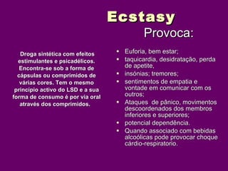 Ecstasy
                                            Provoca:
   Droga sintética com efeitos      Euforia, bem estar;
  estimulantes e psicadélicos.      taquicardia, desidratação, perda
   Encontra-se sob a forma de        de apetite,
  cápsulas ou comprimidos de        insónias; tremores;
   várias cores. Tem o mesmo        sentimentos de empatia e
 princípio activo do LSD e a sua     vontade em comunicar com os
forma de consumo é por via oral      outros;
   através dos comprimidos.         Ataques de pânico, movimentos
                                     descoordenados dos membros
                                     inferiores e superiores;
                                    potencial dependência.
                                    Quando associado com bebidas
                                     alcoólicas pode provocar choque
                                     cárdio-respiratorio.
 