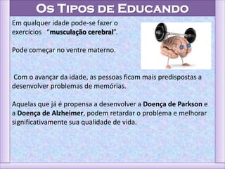 Os Tipos de Educando
Em qualquer idade pode-se fazer o
exercícios “musculação cerebral”.
Pode começar no ventre materno.
Com o avançar da idade, as pessoas ficam mais predispostas a
desenvolver problemas de memórias.
Aquelas que já é propensa a desenvolver a Doença de Parkson e
a Doença de Alzheimer, podem retardar o problema e melhorar
significativamente sua qualidade de vida.
 