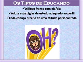 Os Tipos de Educando
Diálogo franco com ele/ela
Adote estratégias de estudo adequado ao perfil
Cada criança precisa de uma atitude personalizada
 