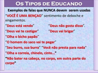 Os Tipos de Educando
Exemplos de falas que NUNCA devem serem usadas
“VOCÊ É UMA BENÇAO” sentimento de deboche e
xingamentos.
“Deus está vendo” “Deus não gosta disso”.
“Deus vai te castigar” “Deus vai brigar”
“Olha o bicho papão”
“O homem do saco vai te pegar”
“Seu burro, sua burra” “Você não presta para nada”
“Olha a correia, chinelo, cinto...”
“Não bater na cabeça, no corpo, em outra parte do
corpo”
 