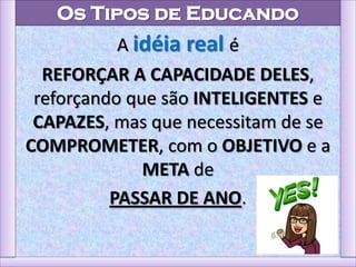 Os Tipos de Educando
A idéia real é
REFORÇAR A CAPACIDADE DELES,
reforçando que são INTELIGENTES e
CAPAZES, mas que necessitam de se
COMPROMETER, com o OBJETIVO e a
META de
PASSAR DE ANO.
 