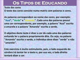 Os Tipos de Educando
Teste das cores
O teste das cores consiste numa matriz com palavras e cores.
As palavras correspondem ao nome das cores, por exemplo:
"Azul", "Verde" e "Amarelo". Cada uma das palavras possui
uma cor correspondente, por exemplo, a palavra "Azul" escrita
a amarelo e a palavra "Amarelo" escrita a verde.
O objetivo deste teste é dizer a cor de cada uma das palavras
evitando ler a palavra propriamente dita. Ou seja, na palavra
"Amarelo" escrita a verde, o indivíduo deve dizer "verde" e não
"amarelo".
Este exercício é muito estimulante, pois, o lado esquerdo do
cérebro irá tentar ler o texto e, por sua vez, o lado direito
tentará dizer a cor.
 