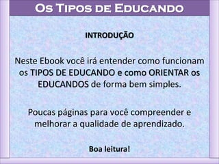 Os Tipos de Educando
INTRODUÇÃO
Neste Ebook você irá entender como funcionam
os TIPOS DE EDUCANDO e como ORIENTAR os
EDUCANDOS de forma bem simples.
Poucas páginas para você compreender e
melhorar a qualidade de aprendizado.
Boa leitura!
 