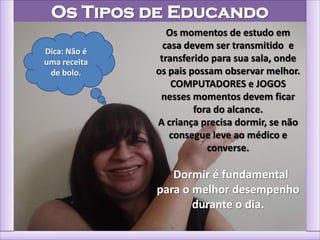 Os Tipos de Educando
Os momentos de estudo em
casa devem ser transmitido e
transferido para sua sala, onde
os pais possam observar melhor.
COMPUTADORES e JOGOS
nesses momentos devem ficar
fora do alcance.
A criança precisa dormir, se não
consegue leve ao médico e
converse.
Dormir é fundamental
para o melhor desempenho
durante o dia.
Dica: Não é
uma receita
de bolo.
 