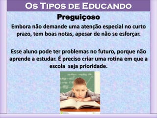 Os Tipos de Educando
Preguiçoso
Embora não demande uma atenção especial no curto
prazo, tem boas notas, apesar de não se esforçar.
Esse aluno pode ter problemas no futuro, porque não
aprende a estudar. É preciso criar uma rotina em que a
escola seja prioridade.
 