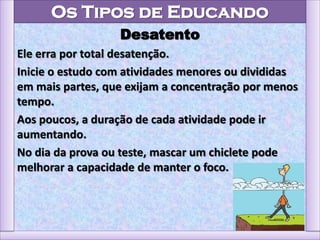 Os Tipos de Educando
Desatento
Ele erra por total desatenção.
Inicie o estudo com atividades menores ou divididas
em mais partes, que exijam a concentração por menos
tempo.
Aos poucos, a duração de cada atividade pode ir
aumentando.
No dia da prova ou teste, mascar um chiclete pode
melhorar a capacidade de manter o foco.
 