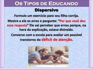 Os Tipos de Educando
Dispersivo
Formule um exercício para seu filho corrija.
Mostre a ele os erros e pergunte: “Por que você deu
essa resposta” Ele vai perceber que errou porque, na
hora da explicação, estava distraído.
Converse com a escola para avaliar um possível
transtorno do déficit de atenção.
 