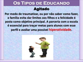 Os Tipos de Educando
Agitado
Por medo de traumatizar, ou por não saber como fazer,
a familia evita dar limites aos filhos e a felicidade é
posta como objetivo principal. A parceria com a escola
é essencial para traçar metas para alunos com esse
perfil e avaliar uma possível hiperatividade.
 
