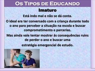 Os Tipos de Educando
Imaturo
Está indo mal e não se dá conta.
O ideal era ter conversado com a criança durante todo
o ano para perceber a situação na escola e buscar
comprometimento e parcerias.
Mas ainda vale tentar mostrar ás consequências ruins
de perder o ano e buscar uma
estratégia emergencial de estudo.
 
