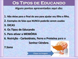 Os Tipos de Educando
Alguns pontos apresentados aqui são:
1. Não deixe para o final do ano para ajudar seu filho e filha.
2. Exemplos de falas que NUNCA poderão serem usadas
3. DICAS
4. Os Tipos de Educando
5. Para ativar a MEMÓRIA
6. Nutrição - Carboidrato, Ferro e Proteína para o
Senhor Cérebro.
7.Sono
Clique na imagem
 