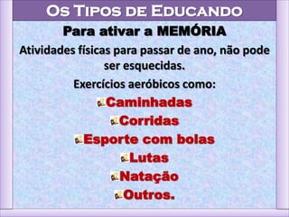 Os Tipos de Educando
Para ativar a MEMÓRIA
Atividades físicas para passar de ano, não pode
ser esquecidas.
Exercícios aeróbicos como:
Caminhadas
Corridas
Esporte com bolas
Lutas
Natação
Outros.
 