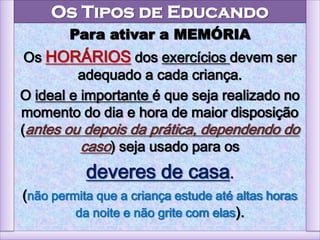 Os Tipos de Educando
Para ativar a MEMÓRIA
Os HORÁRIOS dos exercícios devem ser
adequado a cada criança.
O ideal e importante é que seja realizado no
momento do dia e hora de maior disposição
(antes ou depois da prática, dependendo do
caso) seja usado para os
deveres de casa.
(não permita que a criança estude até altas horas
da noite e não grite com elas).
 