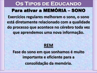 Os Tipos de Educando
Para ativar a MEMÓRIA – SONO
Exercícios regulares melhoram o sono, o sono
está diretamente relacionado com a qualidade
do processo que acontece no cérebro toda vez
que aprendemos uma nova informação.
REM
Fase do sono em que sonhamos é muito
importante e eficiente para a
consolidação da memória.
 