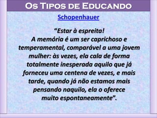 Os Tipos de Educando
Schopenhauer
“Estar à espreita!
A memória é um ser caprichoso e
temperamental, comparável a uma jovem
mulher: às vezes, ela cala de forma
totalmente inesperada aquilo que já
forneceu uma centena de vezes, e mais
tarde, quando já não estamos mais
pensando naquilo, ela o oferece
muito espontaneamente”.
 