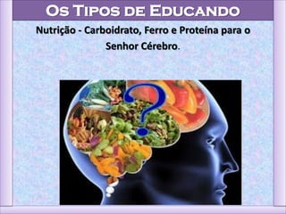 Os Tipos de Educando
Nutrição - Carboidrato, Ferro e Proteína para o
Senhor Cérebro.
 