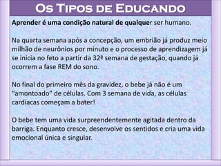 Os Tipos de Educando
Aprender é uma condição natural de qualquer ser humano.
Na quarta semana após a concepção, um embrião já produz meio
milhão de neurônios por minuto e o processo de aprendizagem já
se inicia no feto a partir da 32ª semana de gestação, quando já
ocorrem a fase REM do sono.
No final do primeiro mês da gravidez, o bebe já não é um
“amontoado” de células. Com 3 semana de vida, as células
cardíacas começam a bater!
O bebe tem uma vida surpreendentemente agitada dentro da
barriga. Enquanto cresce, desenvolve os sentidos e cria uma vida
emocional única e singular.
 