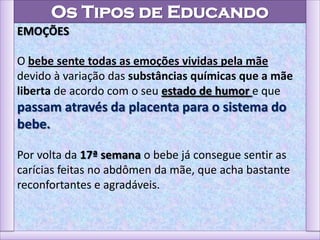 Os Tipos de Educando
EMOÇÕES
O bebe sente todas as emoções vividas pela mãe
devido à variação das substâncias químicas que a mãe
liberta de acordo com o seu estado de humor e que
passam através da placenta para o sistema do
bebe.
Por volta da 17ª semana o bebe já consegue sentir as
carícias feitas no abdômen da mãe, que acha bastante
reconfortantes e agradáveis.
 